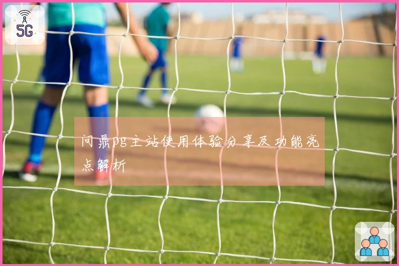 问鼎pg主站使用体验分享及功能亮点解析